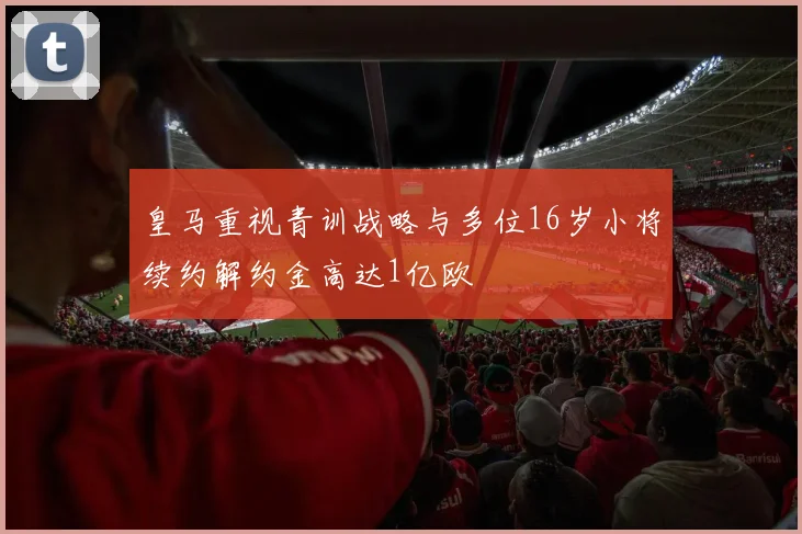 皇马重视青训战略与多位16岁小将续约解约金高达1亿欧
