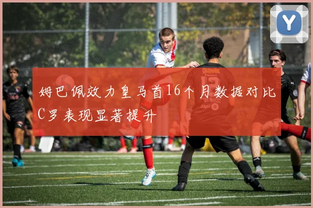 姆巴佩效力皇马首16个月数据对比C罗表现显著提升