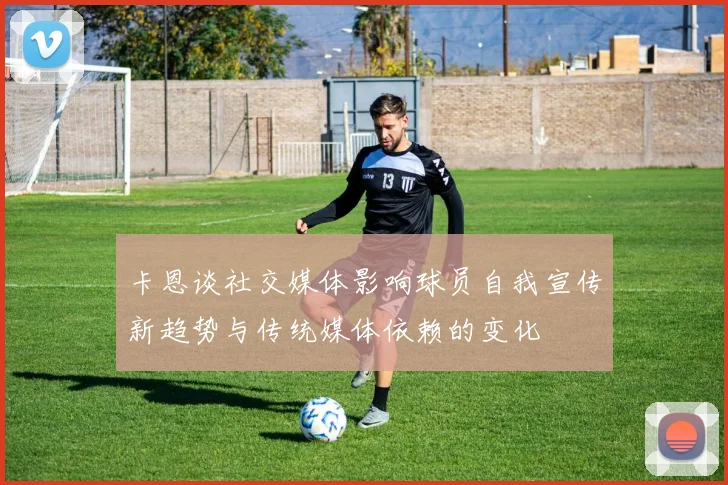 卡恩谈社交媒体影响球员自我宣传新趋势与传统媒体依赖的变化