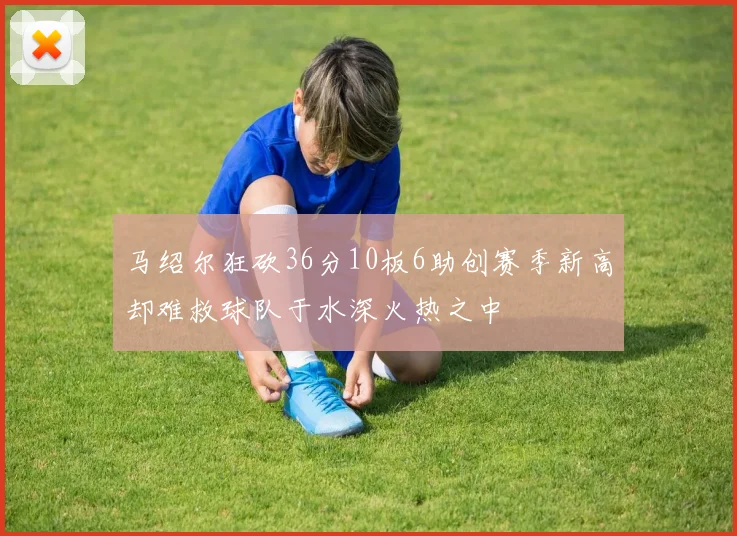 马绍尔狂砍36分10板6助创赛季新高却难救球队于水深火热之中