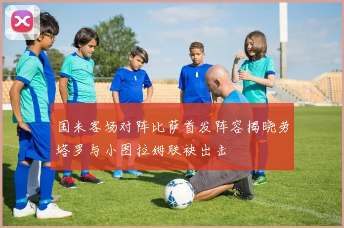 国米客场对阵比萨首发阵容揭晓劳塔罗与小图拉姆联袂出击