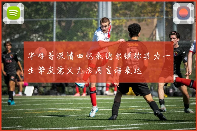 字母哥深情回忆米德尔顿称其为一生挚友意义无法用言语表达