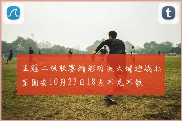 亚冠二级联赛精彩对决大埔迎战北京国安10月23日18点不见不散