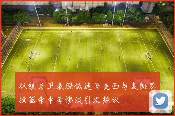 双铁后卫表现低迷马克西与麦凯恩投篮命中率惨淡引发热议