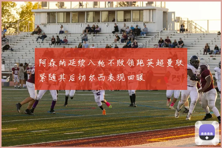 阿森纳延续八轮不败领跑英超曼联紧随其后切尔西表现回暖