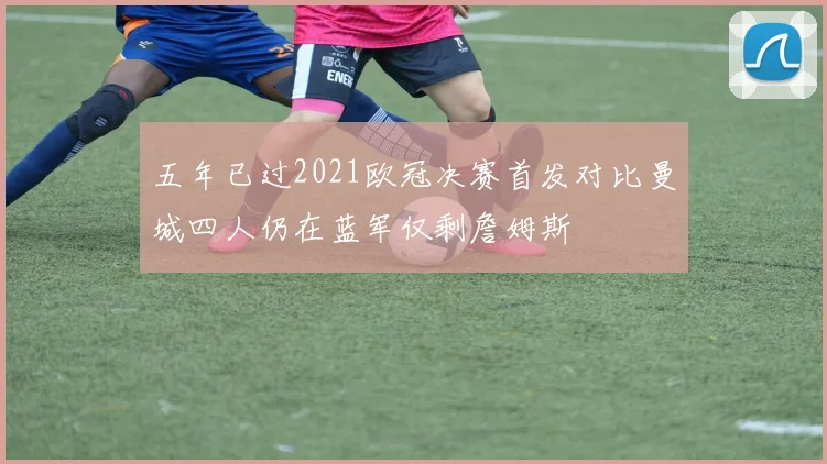 五年已过2021欧冠决赛首发对比曼城四人仍在蓝军仅剩詹姆斯