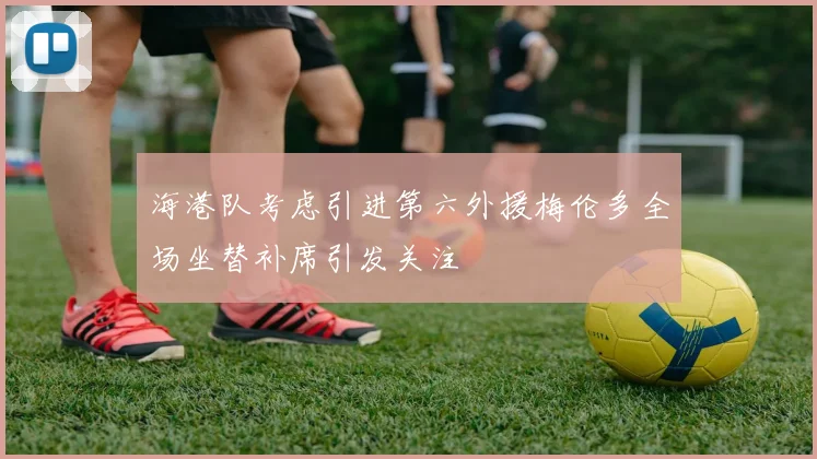 海港队考虑引进第六外援梅伦多全场坐替补席引发关注