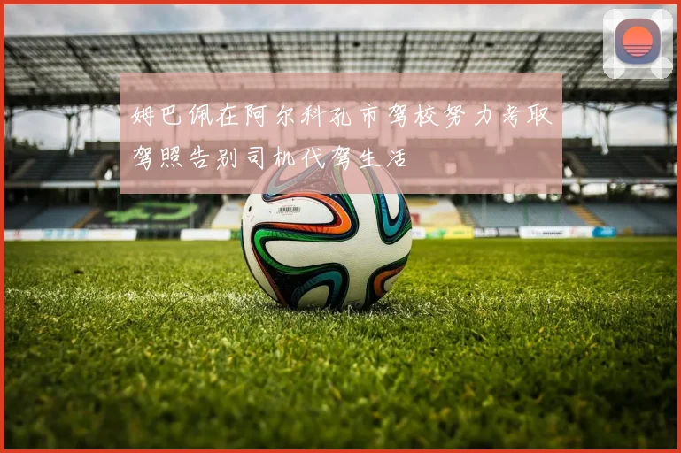 姆巴佩在阿尔科孔市驾校努力考取驾照告别司机代驾生活