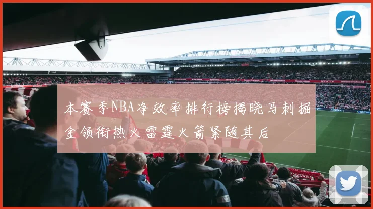 本赛季NBA净效率排行榜揭晓马刺掘金领衔热火雷霆火箭紧随其后