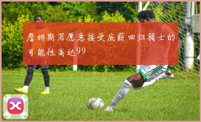 詹姆斯若愿意接受底薪回归骑士的可能性高达99