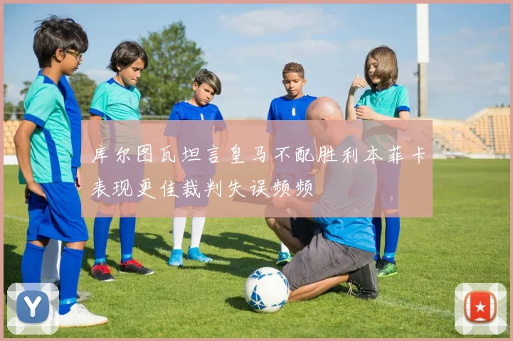 库尔图瓦坦言皇马不配胜利本菲卡表现更佳裁判失误频频