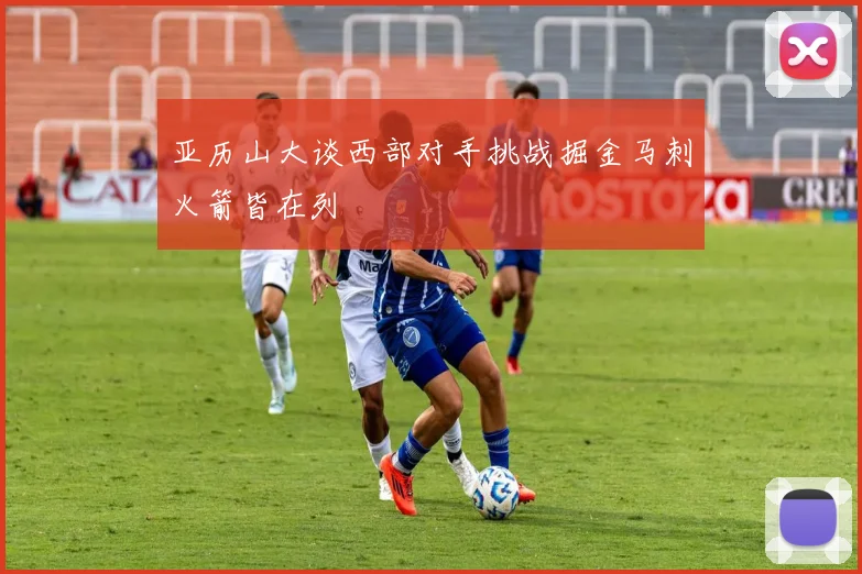 亚历山大谈西部对手挑战掘金马刺火箭皆在列