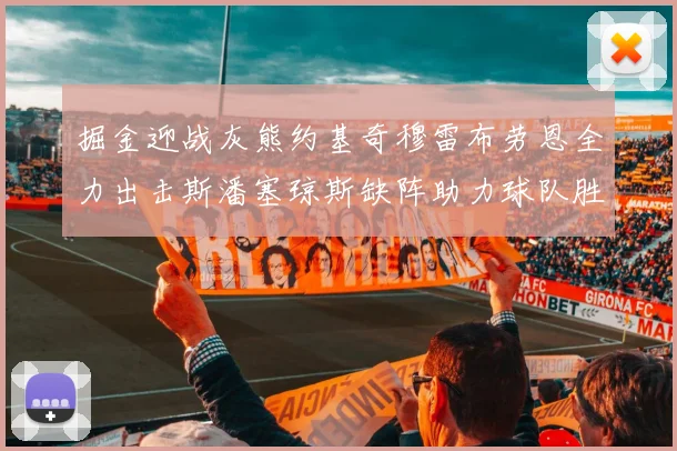 掘金迎战灰熊约基奇穆雷布劳恩全力出击斯潘塞琼斯缺阵助力球队胜算