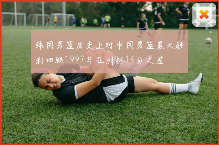 韩国男篮历史上对中国男篮最大胜利回顾1997年亚洲杯14分之差