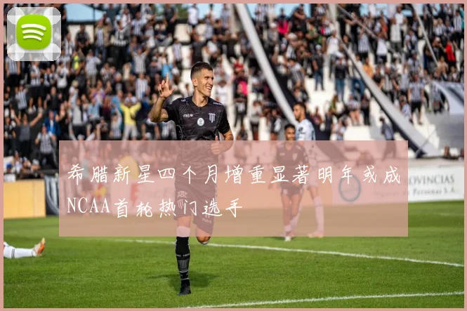 希腊新星四个月增重显著明年或成NCAA首轮热门选手