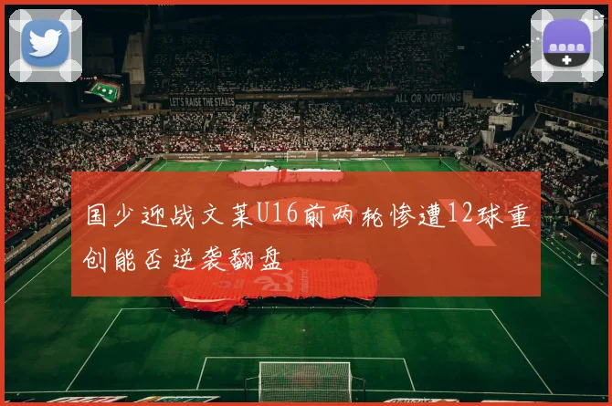 国少迎战文莱U16前两轮惨遭12球重创能否逆袭翻盘