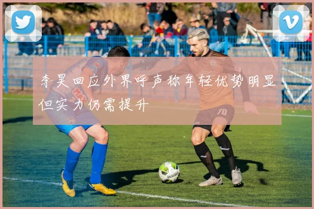 李昊回应外界呼声称年轻优势明显但实力仍需提升