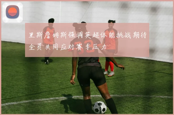 里斯詹姆斯强调英超体能挑战期待全员共同应对赛季压力