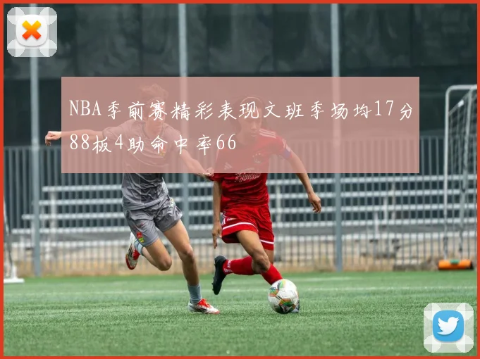NBA季前赛精彩表现文班季场均17分88板4助命中率66