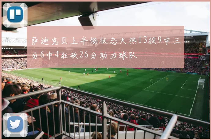 萨迪克贝上半场状态火热13投9中三分6中4狂砍26分助力球队