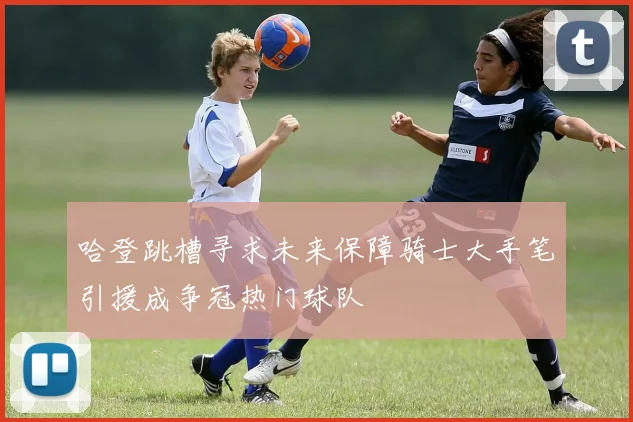 哈登跳槽寻求未来保障骑士大手笔引援成争冠热门球队