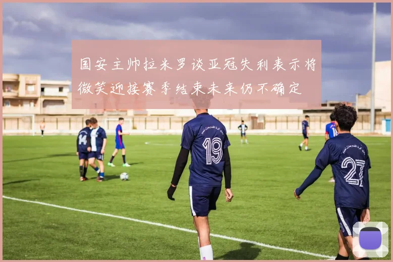 国安主帅拉米罗谈亚冠失利表示将微笑迎接赛季结束未来仍不确定