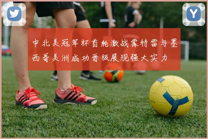 中北美冠军杯首轮激战蒙特雷与墨西哥美洲成功晋级展现强大实力