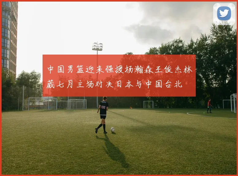 中国男篮迎来强援杨瀚森王俊杰林葳七月主场对决日本与中国台北