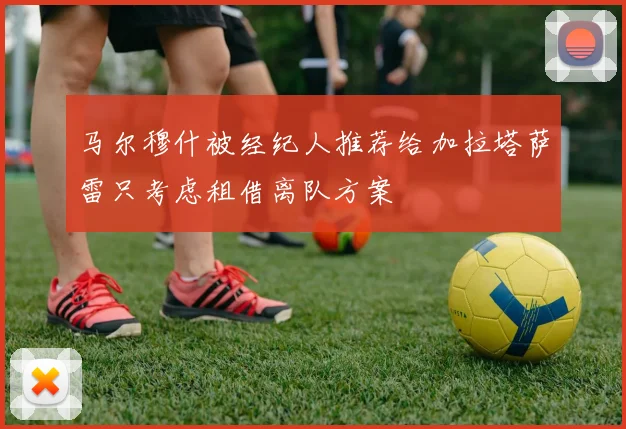 马尔穆什被经纪人推荐给加拉塔萨雷只考虑租借离队方案