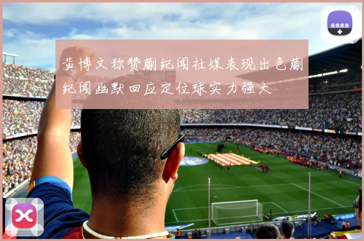 黄博文称赞蒯纪闻社媒表现出色蒯纪闻幽默回应定位球实力强大