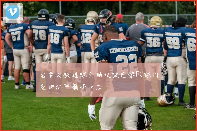 吉鲁打破进球荒助攻破巴黎FC球门重回法甲巅峰状态