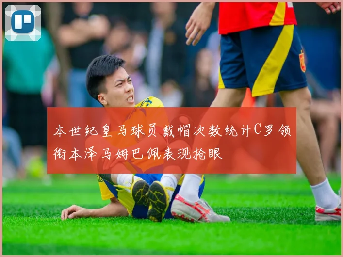 本世纪皇马球员戴帽次数统计C罗领衔本泽马姆巴佩表现抢眼