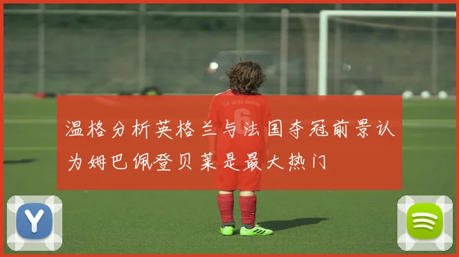 温格分析英格兰与法国夺冠前景认为姆巴佩登贝莱是最大热门