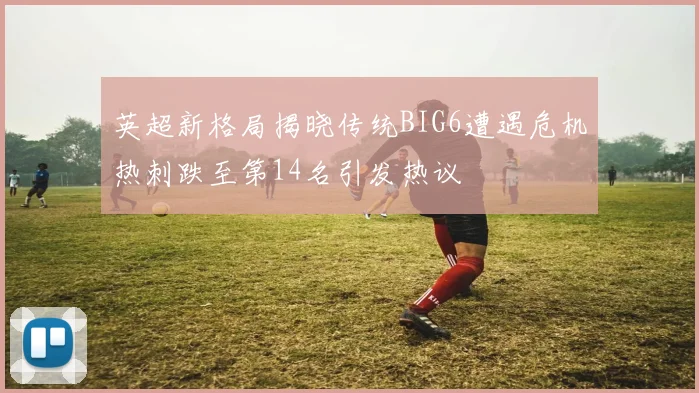 英超新格局揭晓传统BIG6遭遇危机热刺跌至第14名引发热议