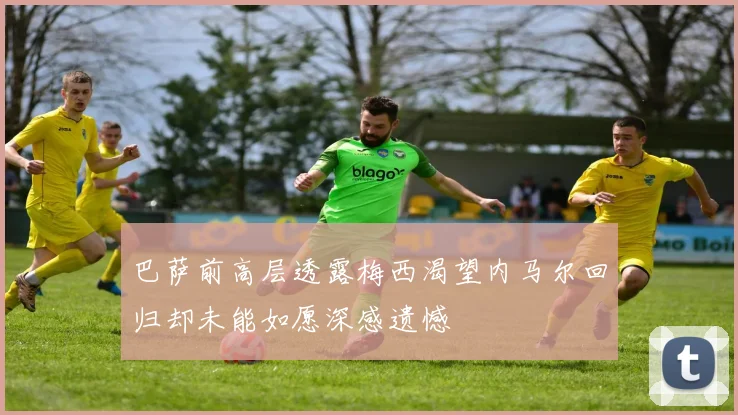巴萨前高层透露梅西渴望内马尔回归却未能如愿深感遗憾