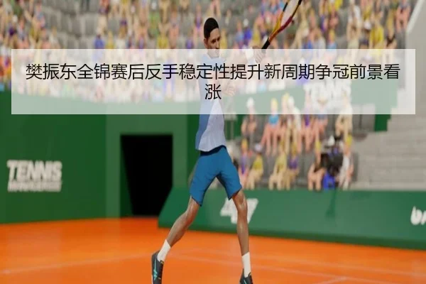 樊振东全锦赛后反手稳定性提升新周期争冠前景看涨